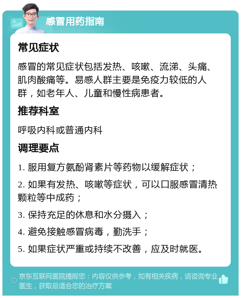 感冒用药指南 常见症状 感冒的常见症状包括发热、咳嗽、流涕、头痛、肌肉酸痛等。易感人群主要是免疫力较低的人群，如老年人、儿童和慢性病患者。 推荐科室 呼吸内科或普通内科 调理要点 1. 服用复方氨酚肾素片等药物以缓解症状； 2. 如果有发热、咳嗽等症状，可以口服感冒清热颗粒等中成药； 3. 保持充足的休息和水分摄入； 4. 避免接触感冒病毒，勤洗手； 5. 如果症状严重或持续不改善，应及时就医。