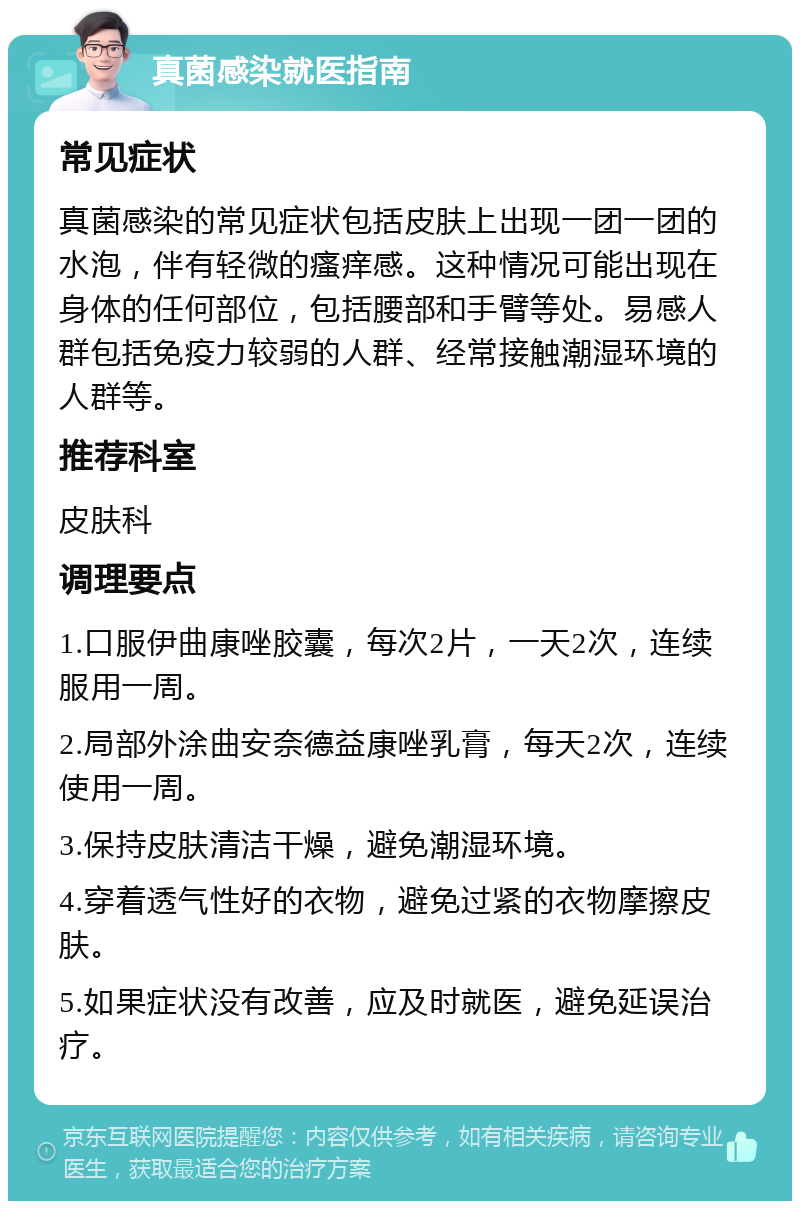 真菌感染就医指南 常见症状 真菌感染的常见症状包括皮肤上出现一团一团的水泡，伴有轻微的瘙痒感。这种情况可能出现在身体的任何部位，包括腰部和手臂等处。易感人群包括免疫力较弱的人群、经常接触潮湿环境的人群等。 推荐科室 皮肤科 调理要点 1.口服伊曲康唑胶囊，每次2片，一天2次，连续服用一周。 2.局部外涂曲安奈德益康唑乳膏，每天2次，连续使用一周。 3.保持皮肤清洁干燥，避免潮湿环境。 4.穿着透气性好的衣物，避免过紧的衣物摩擦皮肤。 5.如果症状没有改善，应及时就医，避免延误治疗。