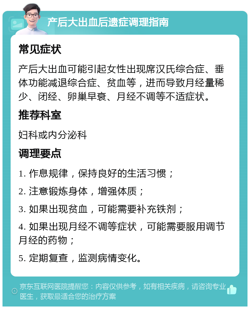 产后大出血后遗症调理指南 常见症状 产后大出血可能引起女性出现席汉氏综合症、垂体功能减退综合症、贫血等，进而导致月经量稀少、闭经、卵巢早衰、月经不调等不适症状。 推荐科室 妇科或内分泌科 调理要点 1. 作息规律，保持良好的生活习惯； 2. 注意锻炼身体，增强体质； 3. 如果出现贫血，可能需要补充铁剂； 4. 如果出现月经不调等症状，可能需要服用调节月经的药物； 5. 定期复查，监测病情变化。