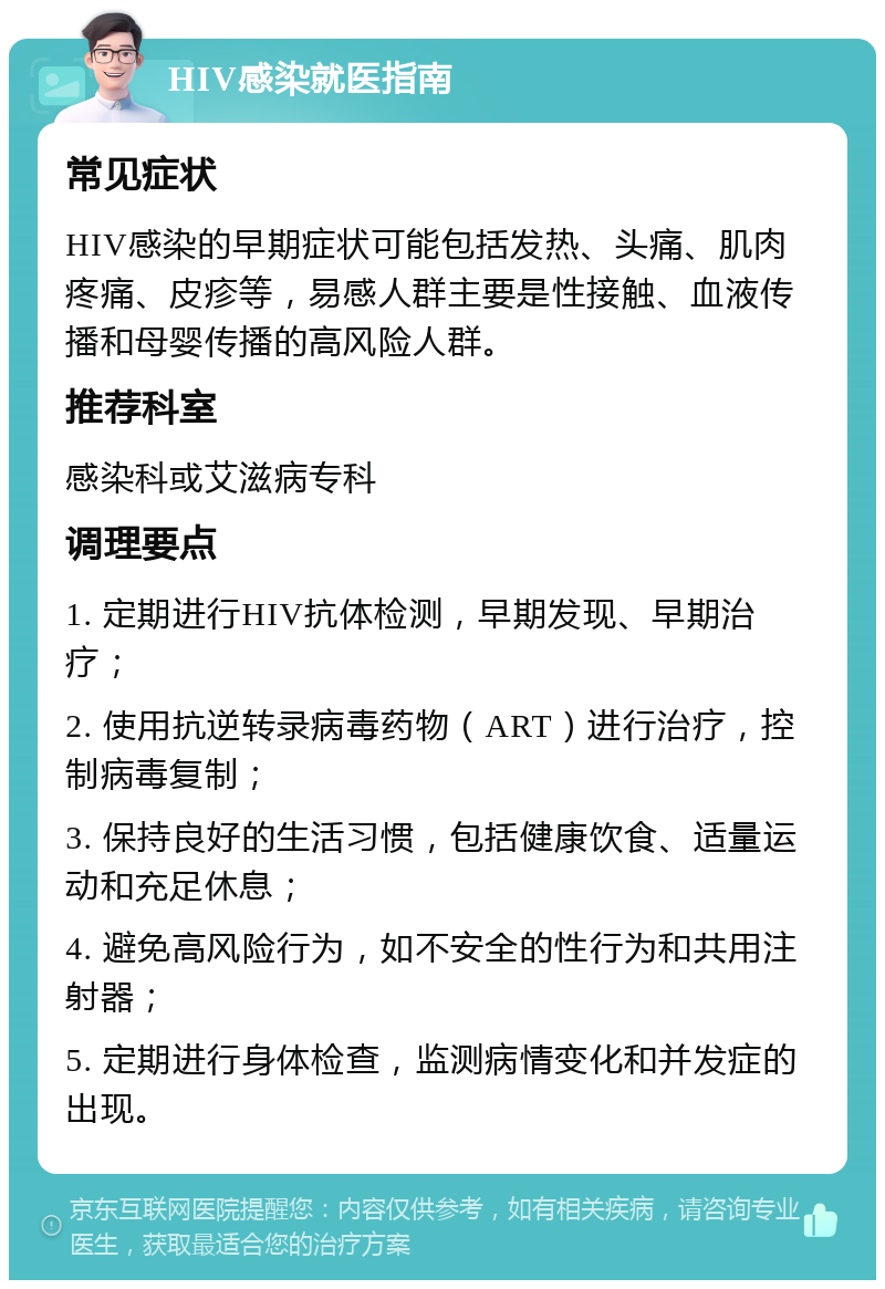 HIV感染就医指南 常见症状 HIV感染的早期症状可能包括发热、头痛、肌肉疼痛、皮疹等，易感人群主要是性接触、血液传播和母婴传播的高风险人群。 推荐科室 感染科或艾滋病专科 调理要点 1. 定期进行HIV抗体检测，早期发现、早期治疗； 2. 使用抗逆转录病毒药物（ART）进行治疗，控制病毒复制； 3. 保持良好的生活习惯，包括健康饮食、适量运动和充足休息； 4. 避免高风险行为，如不安全的性行为和共用注射器； 5. 定期进行身体检查，监测病情变化和并发症的出现。