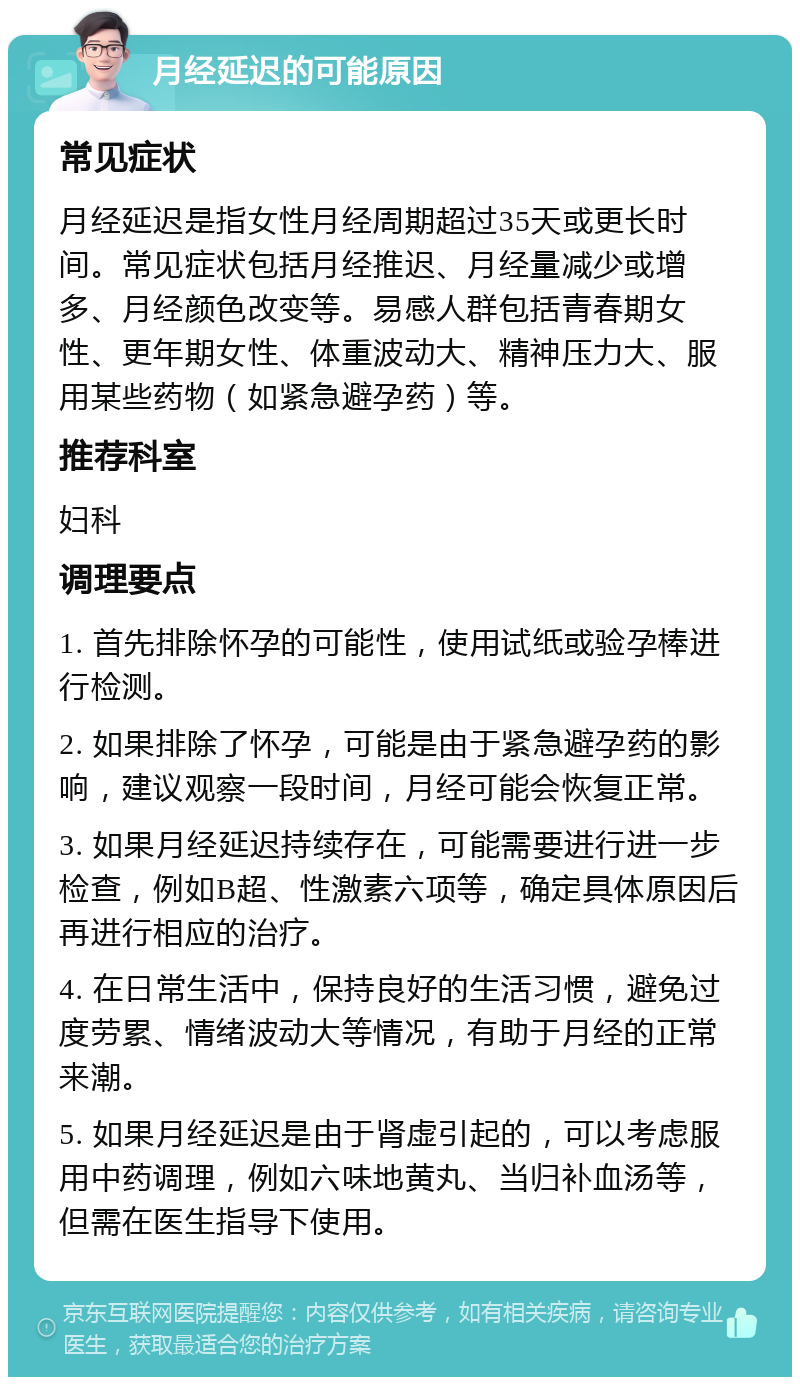 月经延迟的可能原因 常见症状 月经延迟是指女性月经周期超过35天或更长时间。常见症状包括月经推迟、月经量减少或增多、月经颜色改变等。易感人群包括青春期女性、更年期女性、体重波动大、精神压力大、服用某些药物（如紧急避孕药）等。 推荐科室 妇科 调理要点 1. 首先排除怀孕的可能性，使用试纸或验孕棒进行检测。 2. 如果排除了怀孕，可能是由于紧急避孕药的影响，建议观察一段时间，月经可能会恢复正常。 3. 如果月经延迟持续存在，可能需要进行进一步检查，例如B超、性激素六项等，确定具体原因后再进行相应的治疗。 4. 在日常生活中，保持良好的生活习惯，避免过度劳累、情绪波动大等情况，有助于月经的正常来潮。 5. 如果月经延迟是由于肾虚引起的，可以考虑服用中药调理，例如六味地黄丸、当归补血汤等，但需在医生指导下使用。