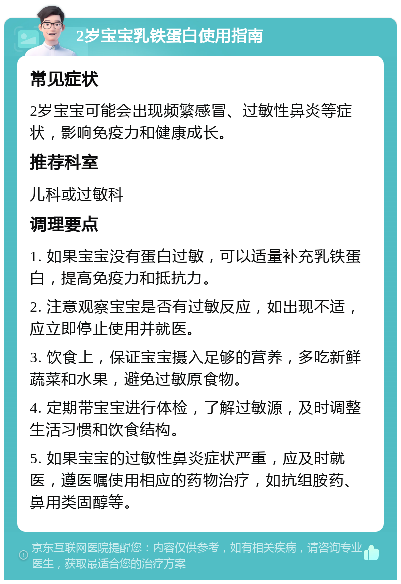 2岁宝宝乳铁蛋白使用指南 常见症状 2岁宝宝可能会出现频繁感冒、过敏性鼻炎等症状，影响免疫力和健康成长。 推荐科室 儿科或过敏科 调理要点 1. 如果宝宝没有蛋白过敏，可以适量补充乳铁蛋白，提高免疫力和抵抗力。 2. 注意观察宝宝是否有过敏反应，如出现不适，应立即停止使用并就医。 3. 饮食上，保证宝宝摄入足够的营养，多吃新鲜蔬菜和水果，避免过敏原食物。 4. 定期带宝宝进行体检，了解过敏源，及时调整生活习惯和饮食结构。 5. 如果宝宝的过敏性鼻炎症状严重，应及时就医，遵医嘱使用相应的药物治疗，如抗组胺药、鼻用类固醇等。