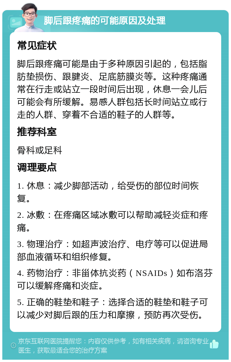 脚后跟疼痛的可能原因及处理 常见症状 脚后跟疼痛可能是由于多种原因引起的，包括脂肪垫损伤、跟腱炎、足底筋膜炎等。这种疼痛通常在行走或站立一段时间后出现，休息一会儿后可能会有所缓解。易感人群包括长时间站立或行走的人群、穿着不合适的鞋子的人群等。 推荐科室 骨科或足科 调理要点 1. 休息：减少脚部活动，给受伤的部位时间恢复。 2. 冰敷：在疼痛区域冰敷可以帮助减轻炎症和疼痛。 3. 物理治疗：如超声波治疗、电疗等可以促进局部血液循环和组织修复。 4. 药物治疗：非甾体抗炎药（NSAIDs）如布洛芬可以缓解疼痛和炎症。 5. 正确的鞋垫和鞋子：选择合适的鞋垫和鞋子可以减少对脚后跟的压力和摩擦，预防再次受伤。