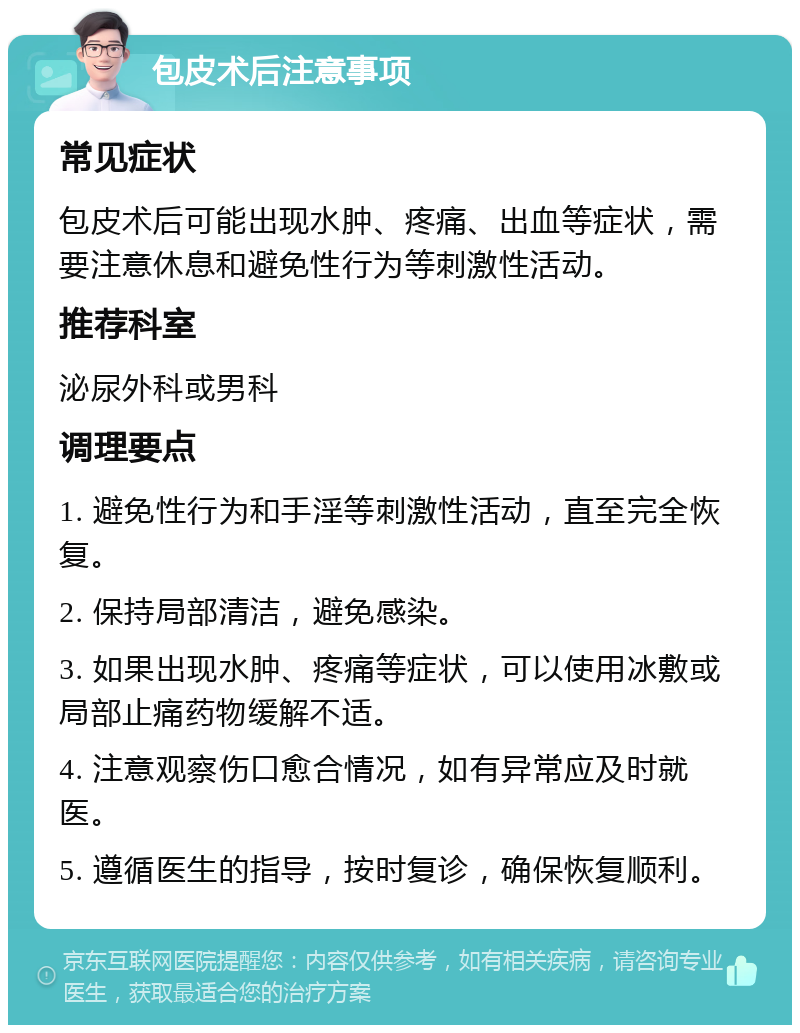 包皮术后注意事项 常见症状 包皮术后可能出现水肿、疼痛、出血等症状，需要注意休息和避免性行为等刺激性活动。 推荐科室 泌尿外科或男科 调理要点 1. 避免性行为和手淫等刺激性活动，直至完全恢复。 2. 保持局部清洁，避免感染。 3. 如果出现水肿、疼痛等症状，可以使用冰敷或局部止痛药物缓解不适。 4. 注意观察伤口愈合情况，如有异常应及时就医。 5. 遵循医生的指导，按时复诊，确保恢复顺利。