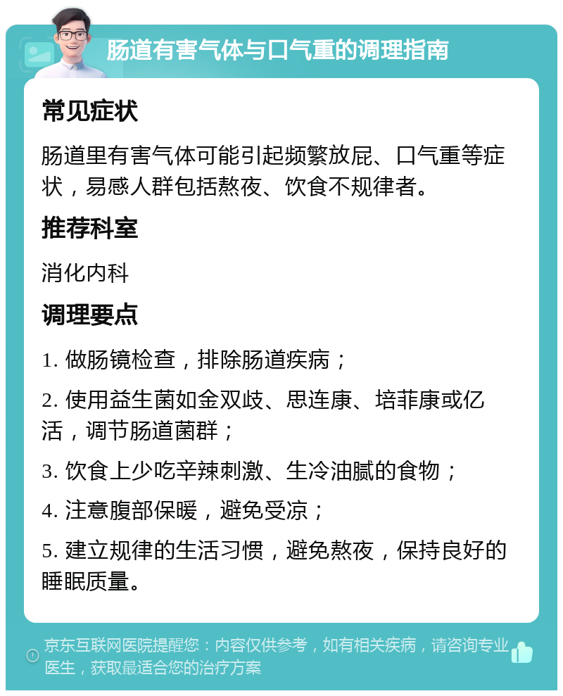 肠道有害气体与口气重的调理指南 常见症状 肠道里有害气体可能引起频繁放屁、口气重等症状，易感人群包括熬夜、饮食不规律者。 推荐科室 消化内科 调理要点 1. 做肠镜检查，排除肠道疾病； 2. 使用益生菌如金双歧、思连康、培菲康或亿活，调节肠道菌群； 3. 饮食上少吃辛辣刺激、生冷油腻的食物； 4. 注意腹部保暖，避免受凉； 5. 建立规律的生活习惯，避免熬夜，保持良好的睡眠质量。