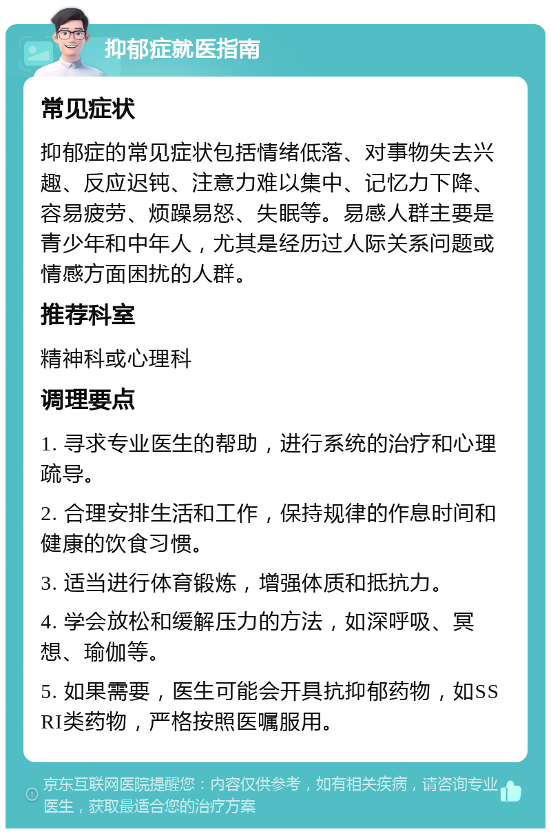 抑郁症就医指南 常见症状 抑郁症的常见症状包括情绪低落、对事物失去兴趣、反应迟钝、注意力难以集中、记忆力下降、容易疲劳、烦躁易怒、失眠等。易感人群主要是青少年和中年人，尤其是经历过人际关系问题或情感方面困扰的人群。 推荐科室 精神科或心理科 调理要点 1. 寻求专业医生的帮助，进行系统的治疗和心理疏导。 2. 合理安排生活和工作，保持规律的作息时间和健康的饮食习惯。 3. 适当进行体育锻炼，增强体质和抵抗力。 4. 学会放松和缓解压力的方法，如深呼吸、冥想、瑜伽等。 5. 如果需要，医生可能会开具抗抑郁药物，如SSRI类药物，严格按照医嘱服用。