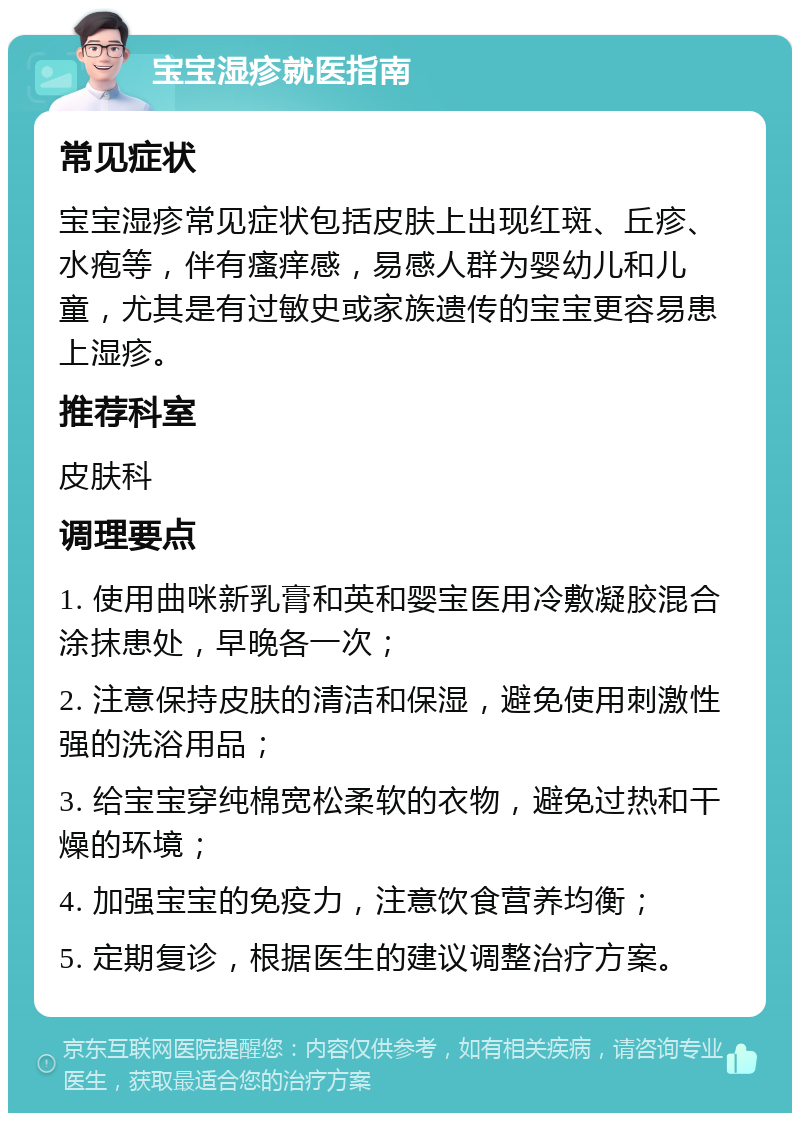 宝宝湿疹就医指南 常见症状 宝宝湿疹常见症状包括皮肤上出现红斑、丘疹、水疱等，伴有瘙痒感，易感人群为婴幼儿和儿童，尤其是有过敏史或家族遗传的宝宝更容易患上湿疹。 推荐科室 皮肤科 调理要点 1. 使用曲咪新乳膏和英和婴宝医用冷敷凝胶混合涂抹患处，早晚各一次； 2. 注意保持皮肤的清洁和保湿，避免使用刺激性强的洗浴用品； 3. 给宝宝穿纯棉宽松柔软的衣物，避免过热和干燥的环境； 4. 加强宝宝的免疫力，注意饮食营养均衡； 5. 定期复诊，根据医生的建议调整治疗方案。