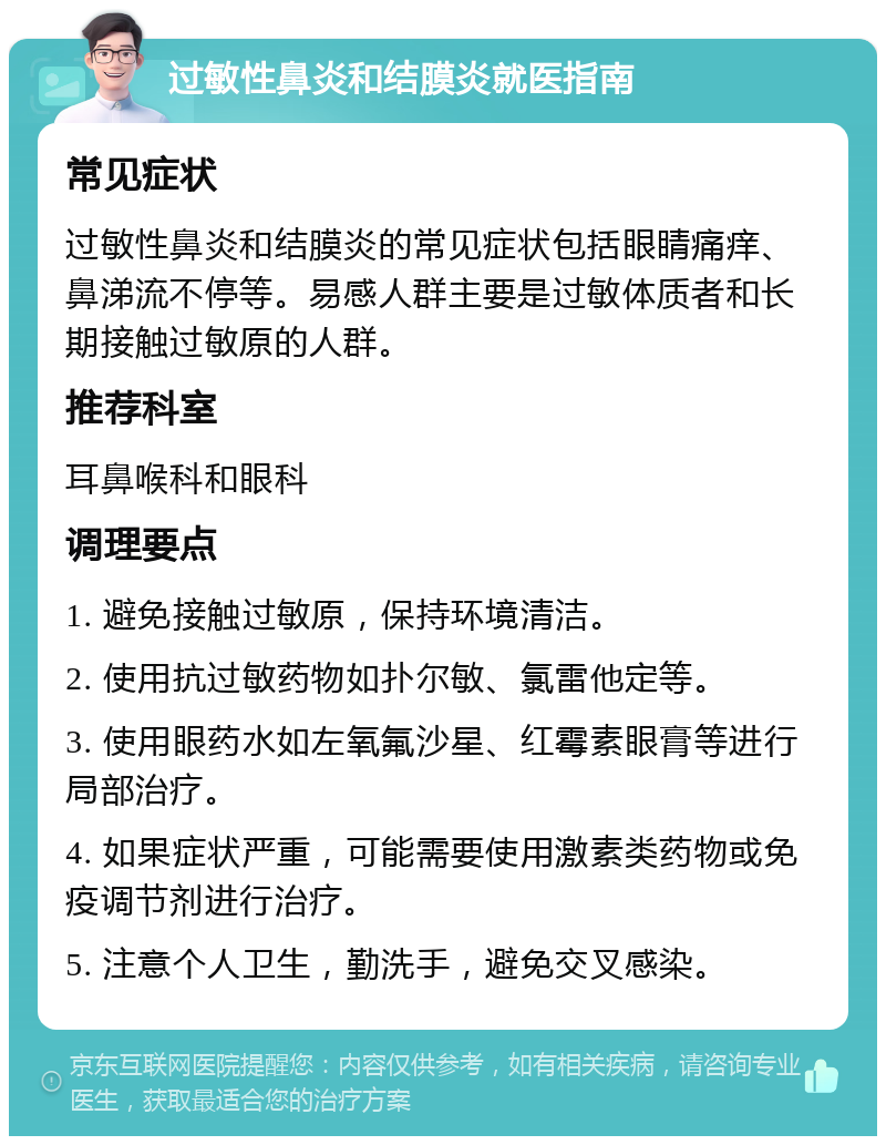 过敏性鼻炎和结膜炎就医指南 常见症状 过敏性鼻炎和结膜炎的常见症状包括眼睛痛痒、鼻涕流不停等。易感人群主要是过敏体质者和长期接触过敏原的人群。 推荐科室 耳鼻喉科和眼科 调理要点 1. 避免接触过敏原，保持环境清洁。 2. 使用抗过敏药物如扑尔敏、氯雷他定等。 3. 使用眼药水如左氧氟沙星、红霉素眼膏等进行局部治疗。 4. 如果症状严重，可能需要使用激素类药物或免疫调节剂进行治疗。 5. 注意个人卫生，勤洗手，避免交叉感染。