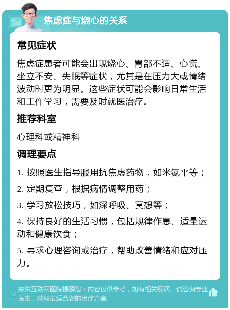 焦虑症与烧心的关系 常见症状 焦虑症患者可能会出现烧心、胃部不适、心慌、坐立不安、失眠等症状，尤其是在压力大或情绪波动时更为明显。这些症状可能会影响日常生活和工作学习，需要及时就医治疗。 推荐科室 心理科或精神科 调理要点 1. 按照医生指导服用抗焦虑药物，如米氮平等； 2. 定期复查，根据病情调整用药； 3. 学习放松技巧，如深呼吸、冥想等； 4. 保持良好的生活习惯，包括规律作息、适量运动和健康饮食； 5. 寻求心理咨询或治疗，帮助改善情绪和应对压力。