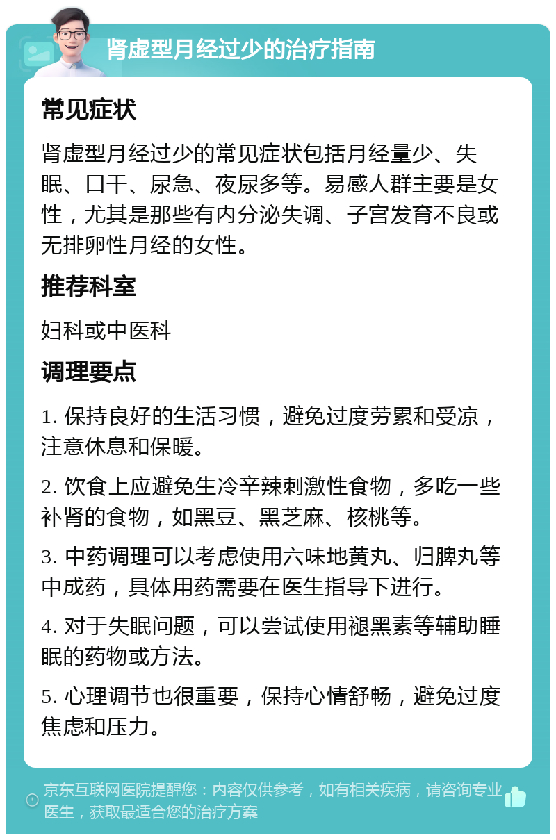 肾虚型月经过少的治疗指南 常见症状 肾虚型月经过少的常见症状包括月经量少、失眠、口干、尿急、夜尿多等。易感人群主要是女性，尤其是那些有内分泌失调、子宫发育不良或无排卵性月经的女性。 推荐科室 妇科或中医科 调理要点 1. 保持良好的生活习惯，避免过度劳累和受凉，注意休息和保暖。 2. 饮食上应避免生冷辛辣刺激性食物，多吃一些补肾的食物，如黑豆、黑芝麻、核桃等。 3. 中药调理可以考虑使用六味地黄丸、归脾丸等中成药，具体用药需要在医生指导下进行。 4. 对于失眠问题，可以尝试使用褪黑素等辅助睡眠的药物或方法。 5. 心理调节也很重要，保持心情舒畅，避免过度焦虑和压力。