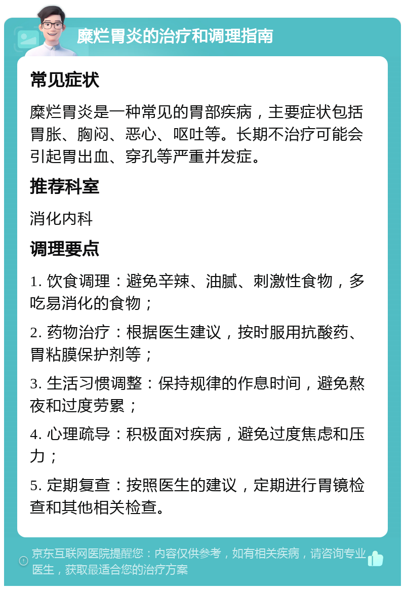 糜烂胃炎的治疗和调理指南 常见症状 糜烂胃炎是一种常见的胃部疾病，主要症状包括胃胀、胸闷、恶心、呕吐等。长期不治疗可能会引起胃出血、穿孔等严重并发症。 推荐科室 消化内科 调理要点 1. 饮食调理：避免辛辣、油腻、刺激性食物，多吃易消化的食物； 2. 药物治疗：根据医生建议，按时服用抗酸药、胃粘膜保护剂等； 3. 生活习惯调整：保持规律的作息时间，避免熬夜和过度劳累； 4. 心理疏导：积极面对疾病，避免过度焦虑和压力； 5. 定期复查：按照医生的建议，定期进行胃镜检查和其他相关检查。