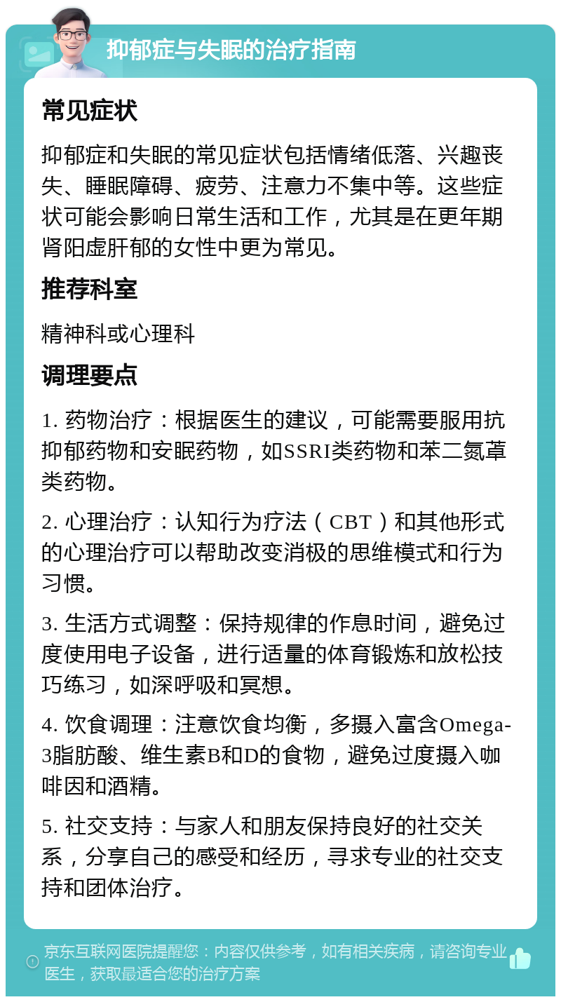 抑郁症与失眠的治疗指南 常见症状 抑郁症和失眠的常见症状包括情绪低落、兴趣丧失、睡眠障碍、疲劳、注意力不集中等。这些症状可能会影响日常生活和工作，尤其是在更年期肾阳虚肝郁的女性中更为常见。 推荐科室 精神科或心理科 调理要点 1. 药物治疗：根据医生的建议，可能需要服用抗抑郁药物和安眠药物，如SSRI类药物和苯二氮䓬类药物。 2. 心理治疗：认知行为疗法（CBT）和其他形式的心理治疗可以帮助改变消极的思维模式和行为习惯。 3. 生活方式调整：保持规律的作息时间，避免过度使用电子设备，进行适量的体育锻炼和放松技巧练习，如深呼吸和冥想。 4. 饮食调理：注意饮食均衡，多摄入富含Omega-3脂肪酸、维生素B和D的食物，避免过度摄入咖啡因和酒精。 5. 社交支持：与家人和朋友保持良好的社交关系，分享自己的感受和经历，寻求专业的社交支持和团体治疗。