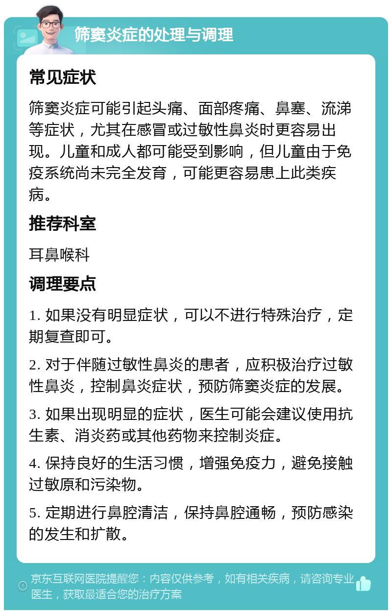 筛窦炎症的处理与调理 常见症状 筛窦炎症可能引起头痛、面部疼痛、鼻塞、流涕等症状，尤其在感冒或过敏性鼻炎时更容易出现。儿童和成人都可能受到影响，但儿童由于免疫系统尚未完全发育，可能更容易患上此类疾病。 推荐科室 耳鼻喉科 调理要点 1. 如果没有明显症状，可以不进行特殊治疗，定期复查即可。 2. 对于伴随过敏性鼻炎的患者，应积极治疗过敏性鼻炎，控制鼻炎症状，预防筛窦炎症的发展。 3. 如果出现明显的症状，医生可能会建议使用抗生素、消炎药或其他药物来控制炎症。 4. 保持良好的生活习惯，增强免疫力，避免接触过敏原和污染物。 5. 定期进行鼻腔清洁，保持鼻腔通畅，预防感染的发生和扩散。