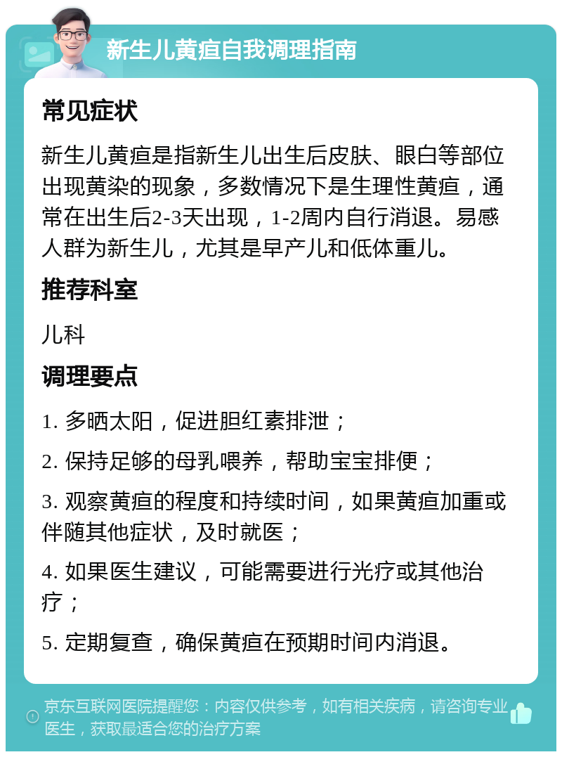 新生儿黄疸自我调理指南 常见症状 新生儿黄疸是指新生儿出生后皮肤、眼白等部位出现黄染的现象，多数情况下是生理性黄疸，通常在出生后2-3天出现，1-2周内自行消退。易感人群为新生儿，尤其是早产儿和低体重儿。 推荐科室 儿科 调理要点 1. 多晒太阳，促进胆红素排泄； 2. 保持足够的母乳喂养，帮助宝宝排便； 3. 观察黄疸的程度和持续时间，如果黄疸加重或伴随其他症状，及时就医； 4. 如果医生建议，可能需要进行光疗或其他治疗； 5. 定期复查，确保黄疸在预期时间内消退。