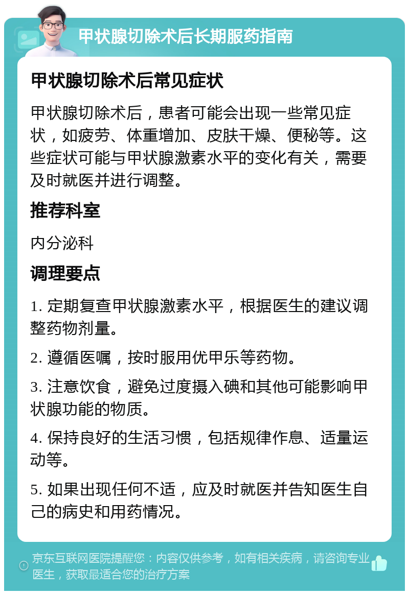 甲状腺切除术后长期服药指南 甲状腺切除术后常见症状 甲状腺切除术后，患者可能会出现一些常见症状，如疲劳、体重增加、皮肤干燥、便秘等。这些症状可能与甲状腺激素水平的变化有关，需要及时就医并进行调整。 推荐科室 内分泌科 调理要点 1. 定期复查甲状腺激素水平，根据医生的建议调整药物剂量。 2. 遵循医嘱，按时服用优甲乐等药物。 3. 注意饮食，避免过度摄入碘和其他可能影响甲状腺功能的物质。 4. 保持良好的生活习惯，包括规律作息、适量运动等。 5. 如果出现任何不适，应及时就医并告知医生自己的病史和用药情况。