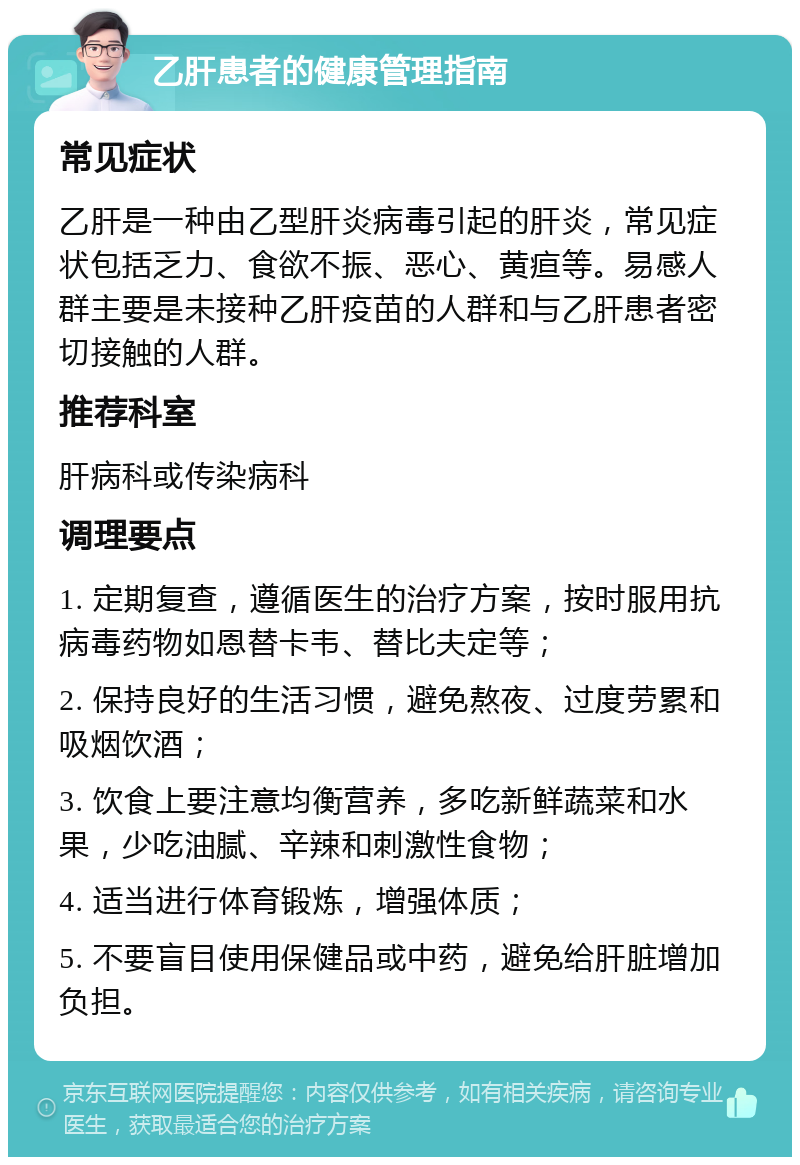 乙肝患者的健康管理指南 常见症状 乙肝是一种由乙型肝炎病毒引起的肝炎，常见症状包括乏力、食欲不振、恶心、黄疸等。易感人群主要是未接种乙肝疫苗的人群和与乙肝患者密切接触的人群。 推荐科室 肝病科或传染病科 调理要点 1. 定期复查，遵循医生的治疗方案，按时服用抗病毒药物如恩替卡韦、替比夫定等； 2. 保持良好的生活习惯，避免熬夜、过度劳累和吸烟饮酒； 3. 饮食上要注意均衡营养，多吃新鲜蔬菜和水果，少吃油腻、辛辣和刺激性食物； 4. 适当进行体育锻炼，增强体质； 5. 不要盲目使用保健品或中药，避免给肝脏增加负担。