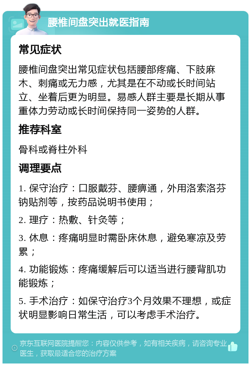 腰椎间盘突出就医指南 常见症状 腰椎间盘突出常见症状包括腰部疼痛、下肢麻木、刺痛或无力感，尤其是在不动或长时间站立、坐着后更为明显。易感人群主要是长期从事重体力劳动或长时间保持同一姿势的人群。 推荐科室 骨科或脊柱外科 调理要点 1. 保守治疗：口服戴芬、腰痹通，外用洛索洛芬钠贴剂等，按药品说明书使用； 2. 理疗：热敷、针灸等； 3. 休息：疼痛明显时需卧床休息，避免寒凉及劳累； 4. 功能锻炼：疼痛缓解后可以适当进行腰背肌功能锻炼； 5. 手术治疗：如保守治疗3个月效果不理想，或症状明显影响日常生活，可以考虑手术治疗。