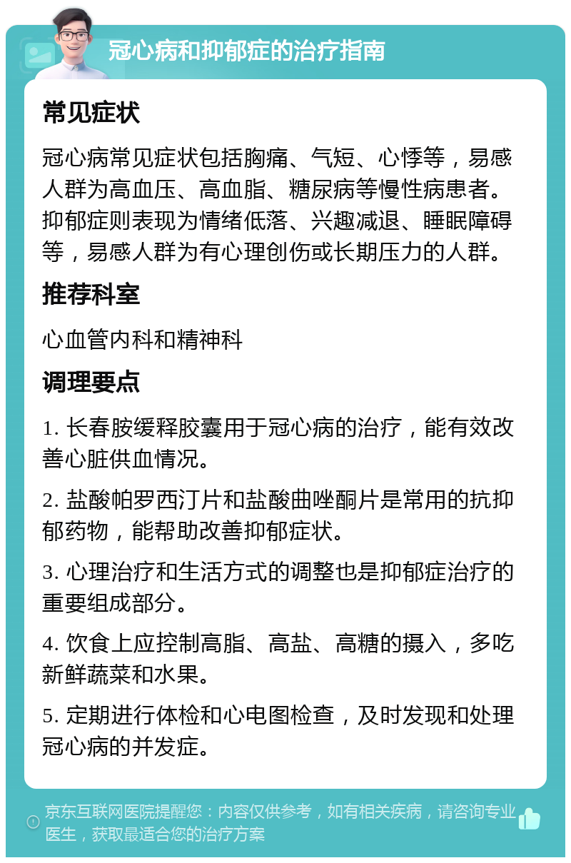 冠心病和抑郁症的治疗指南 常见症状 冠心病常见症状包括胸痛、气短、心悸等，易感人群为高血压、高血脂、糖尿病等慢性病患者。抑郁症则表现为情绪低落、兴趣减退、睡眠障碍等，易感人群为有心理创伤或长期压力的人群。 推荐科室 心血管内科和精神科 调理要点 1. 长春胺缓释胶囊用于冠心病的治疗，能有效改善心脏供血情况。 2. 盐酸帕罗西汀片和盐酸曲唑酮片是常用的抗抑郁药物，能帮助改善抑郁症状。 3. 心理治疗和生活方式的调整也是抑郁症治疗的重要组成部分。 4. 饮食上应控制高脂、高盐、高糖的摄入，多吃新鲜蔬菜和水果。 5. 定期进行体检和心电图检查，及时发现和处理冠心病的并发症。