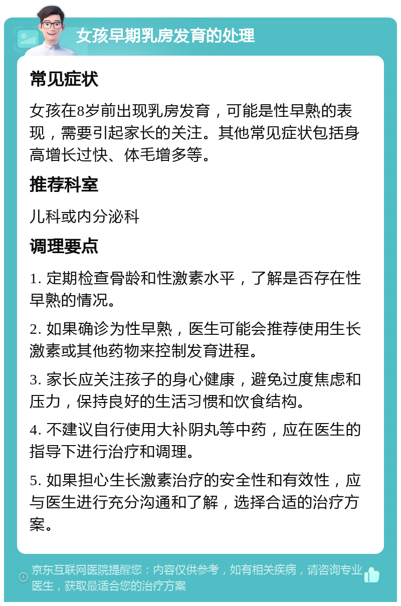 女孩早期乳房发育的处理 常见症状 女孩在8岁前出现乳房发育，可能是性早熟的表现，需要引起家长的关注。其他常见症状包括身高增长过快、体毛增多等。 推荐科室 儿科或内分泌科 调理要点 1. 定期检查骨龄和性激素水平，了解是否存在性早熟的情况。 2. 如果确诊为性早熟，医生可能会推荐使用生长激素或其他药物来控制发育进程。 3. 家长应关注孩子的身心健康，避免过度焦虑和压力，保持良好的生活习惯和饮食结构。 4. 不建议自行使用大补阴丸等中药，应在医生的指导下进行治疗和调理。 5. 如果担心生长激素治疗的安全性和有效性，应与医生进行充分沟通和了解，选择合适的治疗方案。