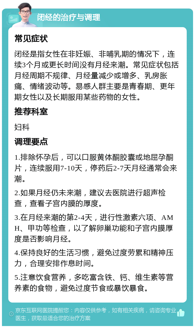 闭经的治疗与调理 常见症状 闭经是指女性在非妊娠、非哺乳期的情况下，连续3个月或更长时间没有月经来潮。常见症状包括月经周期不规律、月经量减少或增多、乳房胀痛、情绪波动等。易感人群主要是青春期、更年期女性以及长期服用某些药物的女性。 推荐科室 妇科 调理要点 1.排除怀孕后，可以口服黄体酮胶囊或地屈孕酮片，连续服用7-10天，停药后2-7天月经通常会来潮。 2.如果月经仍未来潮，建议去医院进行超声检查，查看子宫内膜的厚度。 3.在月经来潮的第2-4天，进行性激素六项、AMH、甲功等检查，以了解卵巢功能和子宫内膜厚度是否影响月经。 4.保持良好的生活习惯，避免过度劳累和精神压力，合理安排作息时间。 5.注意饮食营养，多吃富含铁、钙、维生素等营养素的食物，避免过度节食或暴饮暴食。