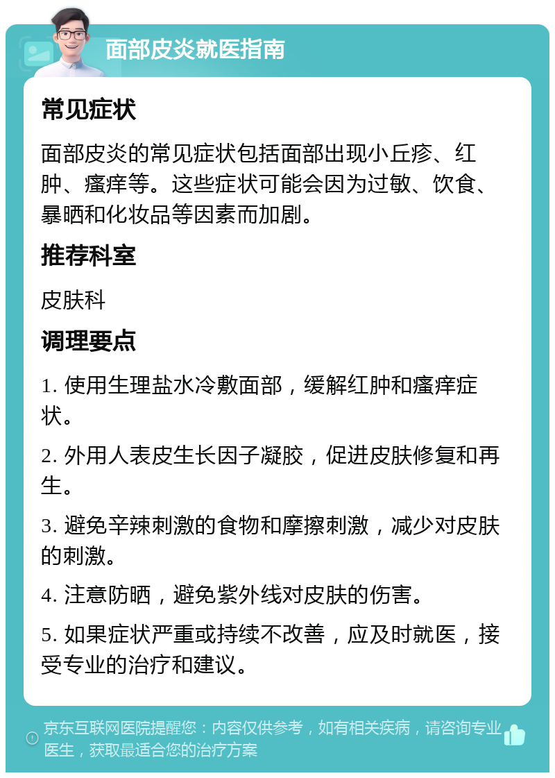 面部皮炎就医指南 常见症状 面部皮炎的常见症状包括面部出现小丘疹、红肿、瘙痒等。这些症状可能会因为过敏、饮食、暴晒和化妆品等因素而加剧。 推荐科室 皮肤科 调理要点 1. 使用生理盐水冷敷面部，缓解红肿和瘙痒症状。 2. 外用人表皮生长因子凝胶，促进皮肤修复和再生。 3. 避免辛辣刺激的食物和摩擦刺激，减少对皮肤的刺激。 4. 注意防晒，避免紫外线对皮肤的伤害。 5. 如果症状严重或持续不改善，应及时就医，接受专业的治疗和建议。