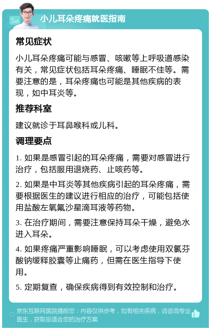 小儿耳朵疼痛就医指南 常见症状 小儿耳朵疼痛可能与感冒、咳嗽等上呼吸道感染有关，常见症状包括耳朵疼痛、睡眠不佳等。需要注意的是，耳朵疼痛也可能是其他疾病的表现，如中耳炎等。 推荐科室 建议就诊于耳鼻喉科或儿科。 调理要点 1. 如果是感冒引起的耳朵疼痛，需要对感冒进行治疗，包括服用退烧药、止咳药等。 2. 如果是中耳炎等其他疾病引起的耳朵疼痛，需要根据医生的建议进行相应的治疗，可能包括使用盐酸左氧氟沙星滴耳液等药物。 3. 在治疗期间，需要注意保持耳朵干燥，避免水进入耳朵。 4. 如果疼痛严重影响睡眠，可以考虑使用双氯芬酸钠缓释胶囊等止痛药，但需在医生指导下使用。 5. 定期复查，确保疾病得到有效控制和治疗。