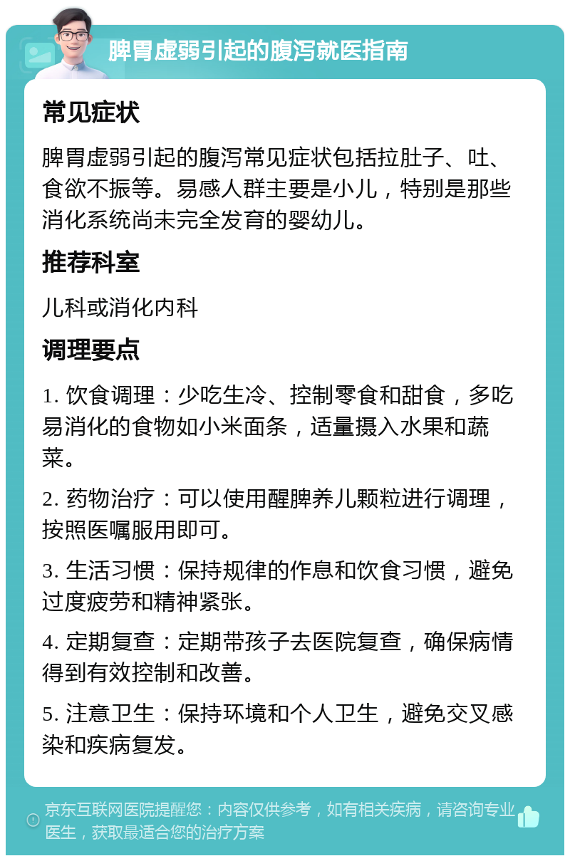 脾胃虚弱引起的腹泻就医指南 常见症状 脾胃虚弱引起的腹泻常见症状包括拉肚子、吐、食欲不振等。易感人群主要是小儿，特别是那些消化系统尚未完全发育的婴幼儿。 推荐科室 儿科或消化内科 调理要点 1. 饮食调理：少吃生冷、控制零食和甜食，多吃易消化的食物如小米面条，适量摄入水果和蔬菜。 2. 药物治疗：可以使用醒脾养儿颗粒进行调理，按照医嘱服用即可。 3. 生活习惯：保持规律的作息和饮食习惯，避免过度疲劳和精神紧张。 4. 定期复查：定期带孩子去医院复查，确保病情得到有效控制和改善。 5. 注意卫生：保持环境和个人卫生，避免交叉感染和疾病复发。