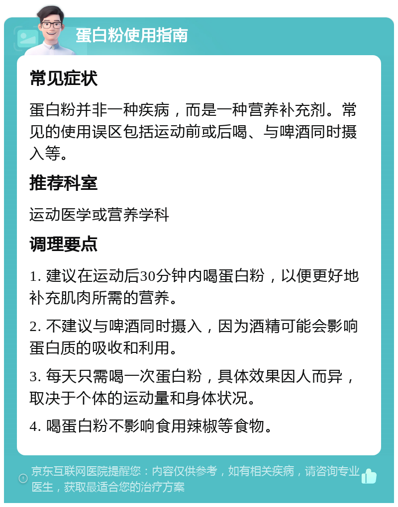 蛋白粉使用指南 常见症状 蛋白粉并非一种疾病，而是一种营养补充剂。常见的使用误区包括运动前或后喝、与啤酒同时摄入等。 推荐科室 运动医学或营养学科 调理要点 1. 建议在运动后30分钟内喝蛋白粉，以便更好地补充肌肉所需的营养。 2. 不建议与啤酒同时摄入，因为酒精可能会影响蛋白质的吸收和利用。 3. 每天只需喝一次蛋白粉，具体效果因人而异，取决于个体的运动量和身体状况。 4. 喝蛋白粉不影响食用辣椒等食物。