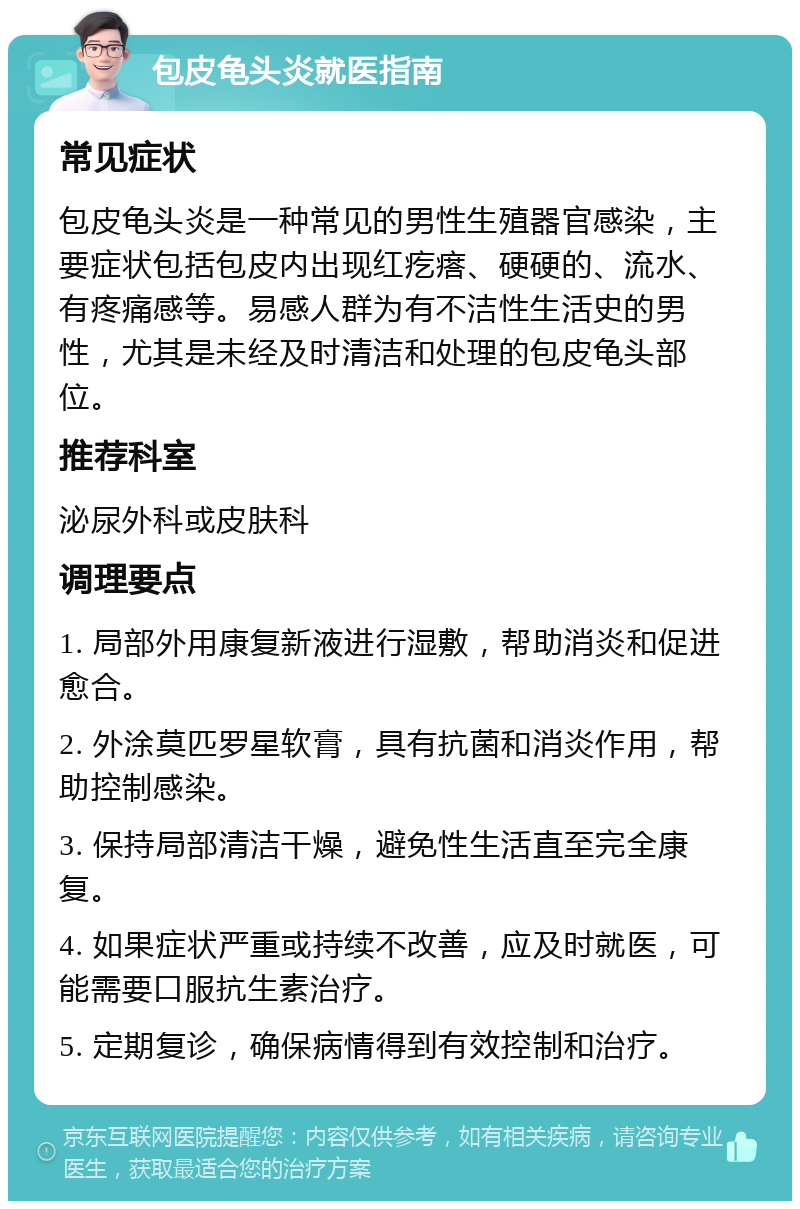 包皮龟头炎就医指南 常见症状 包皮龟头炎是一种常见的男性生殖器官感染，主要症状包括包皮内出现红疙瘩、硬硬的、流水、有疼痛感等。易感人群为有不洁性生活史的男性，尤其是未经及时清洁和处理的包皮龟头部位。 推荐科室 泌尿外科或皮肤科 调理要点 1. 局部外用康复新液进行湿敷，帮助消炎和促进愈合。 2. 外涂莫匹罗星软膏，具有抗菌和消炎作用，帮助控制感染。 3. 保持局部清洁干燥，避免性生活直至完全康复。 4. 如果症状严重或持续不改善，应及时就医，可能需要口服抗生素治疗。 5. 定期复诊，确保病情得到有效控制和治疗。