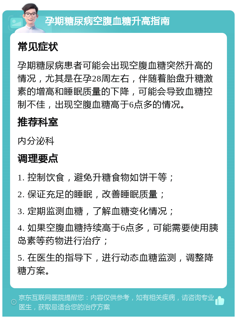 孕期糖尿病空腹血糖升高指南 常见症状 孕期糖尿病患者可能会出现空腹血糖突然升高的情况，尤其是在孕28周左右，伴随着胎盘升糖激素的增高和睡眠质量的下降，可能会导致血糖控制不佳，出现空腹血糖高于6点多的情况。 推荐科室 内分泌科 调理要点 1. 控制饮食，避免升糖食物如饼干等； 2. 保证充足的睡眠，改善睡眠质量； 3. 定期监测血糖，了解血糖变化情况； 4. 如果空腹血糖持续高于6点多，可能需要使用胰岛素等药物进行治疗； 5. 在医生的指导下，进行动态血糖监测，调整降糖方案。