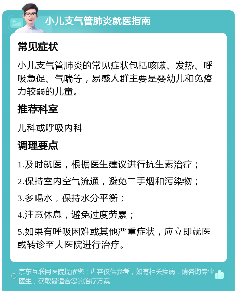 小儿支气管肺炎就医指南 常见症状 小儿支气管肺炎的常见症状包括咳嗽、发热、呼吸急促、气喘等，易感人群主要是婴幼儿和免疫力较弱的儿童。 推荐科室 儿科或呼吸内科 调理要点 1.及时就医，根据医生建议进行抗生素治疗； 2.保持室内空气流通，避免二手烟和污染物； 3.多喝水，保持水分平衡； 4.注意休息，避免过度劳累； 5.如果有呼吸困难或其他严重症状，应立即就医或转诊至大医院进行治疗。