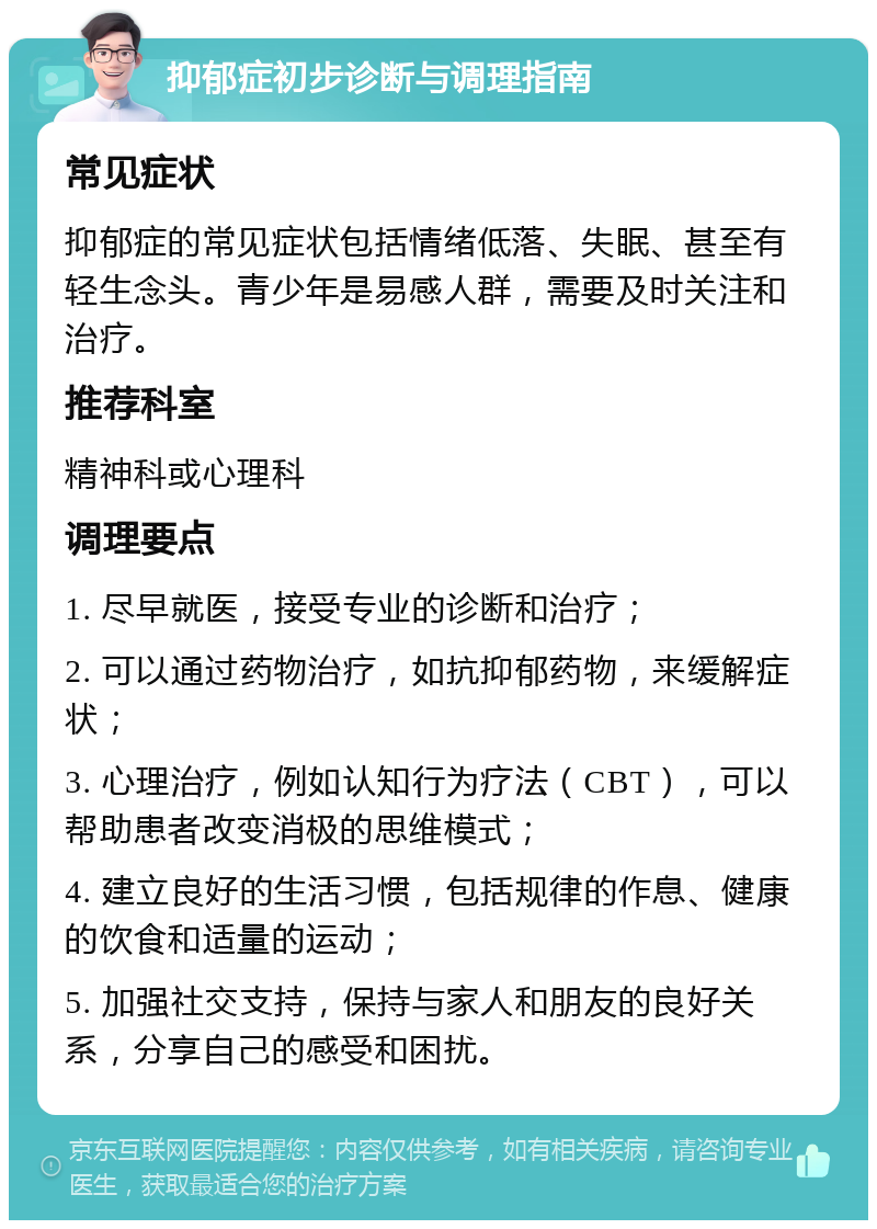 抑郁症初步诊断与调理指南 常见症状 抑郁症的常见症状包括情绪低落、失眠、甚至有轻生念头。青少年是易感人群，需要及时关注和治疗。 推荐科室 精神科或心理科 调理要点 1. 尽早就医，接受专业的诊断和治疗； 2. 可以通过药物治疗，如抗抑郁药物，来缓解症状； 3. 心理治疗，例如认知行为疗法（CBT），可以帮助患者改变消极的思维模式； 4. 建立良好的生活习惯，包括规律的作息、健康的饮食和适量的运动； 5. 加强社交支持，保持与家人和朋友的良好关系，分享自己的感受和困扰。