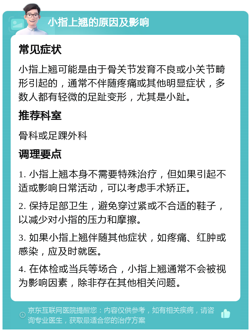 小指上翘的原因及影响 常见症状 小指上翘可能是由于骨关节发育不良或小关节畸形引起的，通常不伴随疼痛或其他明显症状，多数人都有轻微的足趾变形，尤其是小趾。 推荐科室 骨科或足踝外科 调理要点 1. 小指上翘本身不需要特殊治疗，但如果引起不适或影响日常活动，可以考虑手术矫正。 2. 保持足部卫生，避免穿过紧或不合适的鞋子，以减少对小指的压力和摩擦。 3. 如果小指上翘伴随其他症状，如疼痛、红肿或感染，应及时就医。 4. 在体检或当兵等场合，小指上翘通常不会被视为影响因素，除非存在其他相关问题。