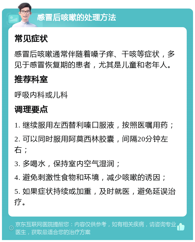 感冒后咳嗽的处理方法 常见症状 感冒后咳嗽通常伴随着嗓子痒、干咳等症状，多见于感冒恢复期的患者，尤其是儿童和老年人。 推荐科室 呼吸内科或儿科 调理要点 1. 继续服用左西替利嗪口服液，按照医嘱用药； 2. 可以同时服用阿莫西林胶囊，间隔20分钟左右； 3. 多喝水，保持室内空气湿润； 4. 避免刺激性食物和环境，减少咳嗽的诱因； 5. 如果症状持续或加重，及时就医，避免延误治疗。