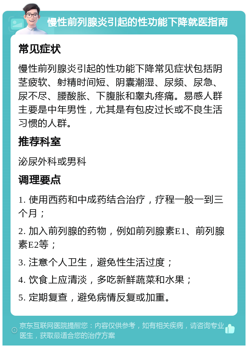 慢性前列腺炎引起的性功能下降就医指南 常见症状 慢性前列腺炎引起的性功能下降常见症状包括阴茎疲软、射精时间短、阴囊潮湿、尿频、尿急、尿不尽、腰酸胀、下腹胀和睾丸疼痛。易感人群主要是中年男性，尤其是有包皮过长或不良生活习惯的人群。 推荐科室 泌尿外科或男科 调理要点 1. 使用西药和中成药结合治疗，疗程一般一到三个月； 2. 加入前列腺的药物，例如前列腺素E1、前列腺素E2等； 3. 注意个人卫生，避免性生活过度； 4. 饮食上应清淡，多吃新鲜蔬菜和水果； 5. 定期复查，避免病情反复或加重。