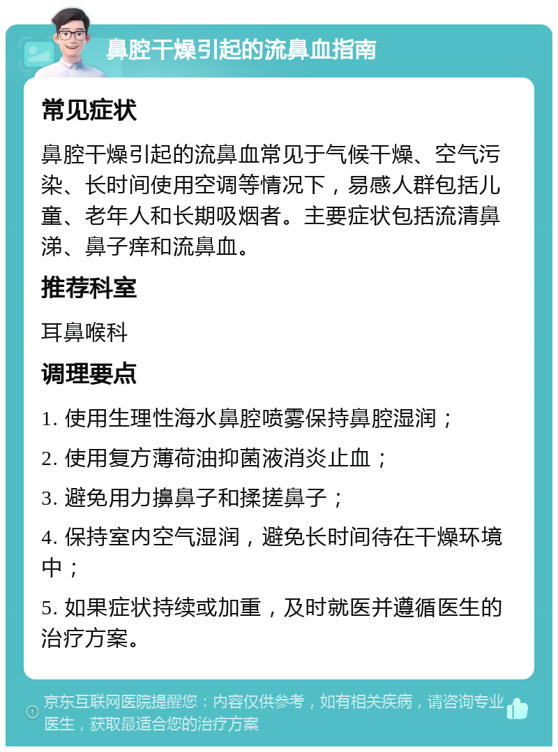 鼻腔干燥引起的流鼻血指南 常见症状 鼻腔干燥引起的流鼻血常见于气候干燥、空气污染、长时间使用空调等情况下，易感人群包括儿童、老年人和长期吸烟者。主要症状包括流清鼻涕、鼻子痒和流鼻血。 推荐科室 耳鼻喉科 调理要点 1. 使用生理性海水鼻腔喷雾保持鼻腔湿润； 2. 使用复方薄荷油抑菌液消炎止血； 3. 避免用力擤鼻子和揉搓鼻子； 4. 保持室内空气湿润，避免长时间待在干燥环境中； 5. 如果症状持续或加重，及时就医并遵循医生的治疗方案。