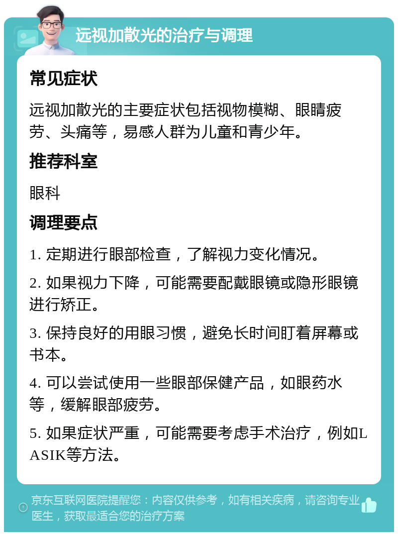 远视加散光的治疗与调理 常见症状 远视加散光的主要症状包括视物模糊、眼睛疲劳、头痛等，易感人群为儿童和青少年。 推荐科室 眼科 调理要点 1. 定期进行眼部检查，了解视力变化情况。 2. 如果视力下降，可能需要配戴眼镜或隐形眼镜进行矫正。 3. 保持良好的用眼习惯，避免长时间盯着屏幕或书本。 4. 可以尝试使用一些眼部保健产品，如眼药水等，缓解眼部疲劳。 5. 如果症状严重，可能需要考虑手术治疗，例如LASIK等方法。