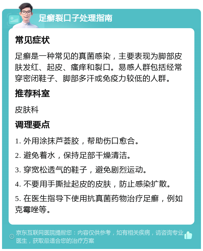 足癣裂口子处理指南 常见症状 足癣是一种常见的真菌感染，主要表现为脚部皮肤发红、起皮、瘙痒和裂口。易感人群包括经常穿密闭鞋子、脚部多汗或免疫力较低的人群。 推荐科室 皮肤科 调理要点 1. 外用涂抹芦荟胶，帮助伤口愈合。 2. 避免着水，保持足部干燥清洁。 3. 穿宽松透气的鞋子，避免剧烈运动。 4. 不要用手撕扯起皮的皮肤，防止感染扩散。 5. 在医生指导下使用抗真菌药物治疗足癣，例如克霉唑等。