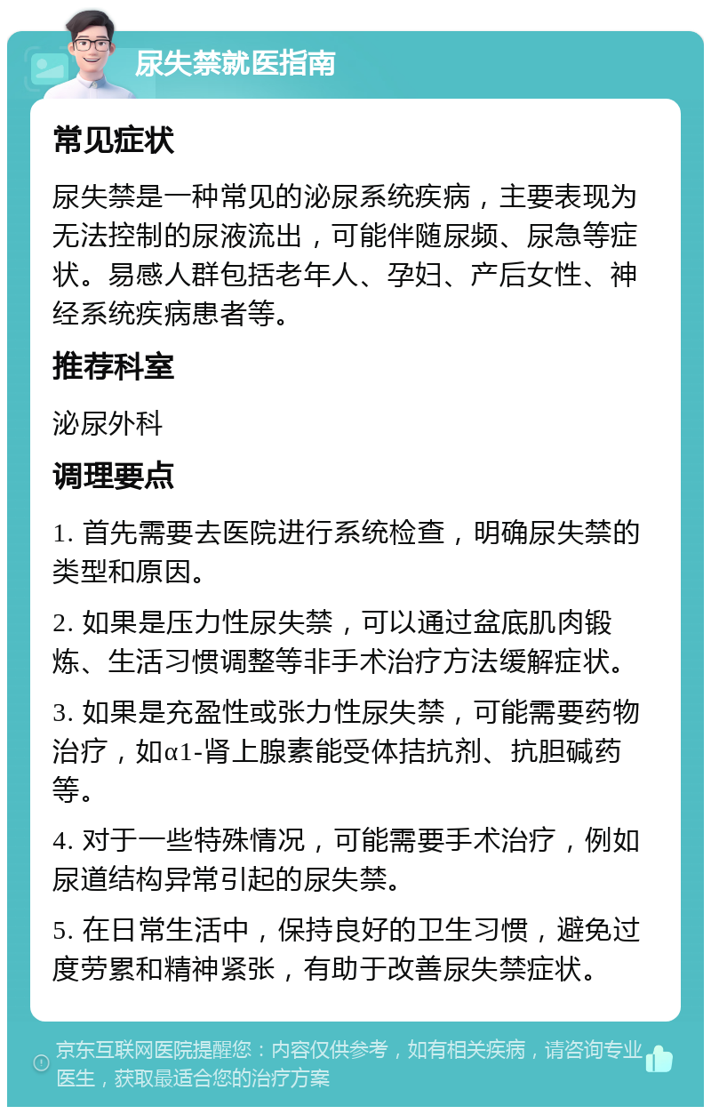 尿失禁就医指南 常见症状 尿失禁是一种常见的泌尿系统疾病，主要表现为无法控制的尿液流出，可能伴随尿频、尿急等症状。易感人群包括老年人、孕妇、产后女性、神经系统疾病患者等。 推荐科室 泌尿外科 调理要点 1. 首先需要去医院进行系统检查，明确尿失禁的类型和原因。 2. 如果是压力性尿失禁，可以通过盆底肌肉锻炼、生活习惯调整等非手术治疗方法缓解症状。 3. 如果是充盈性或张力性尿失禁，可能需要药物治疗，如α1-肾上腺素能受体拮抗剂、抗胆碱药等。 4. 对于一些特殊情况，可能需要手术治疗，例如尿道结构异常引起的尿失禁。 5. 在日常生活中，保持良好的卫生习惯，避免过度劳累和精神紧张，有助于改善尿失禁症状。