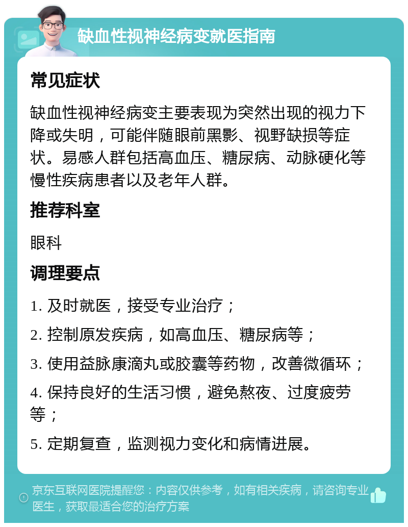 缺血性视神经病变就医指南 常见症状 缺血性视神经病变主要表现为突然出现的视力下降或失明，可能伴随眼前黑影、视野缺损等症状。易感人群包括高血压、糖尿病、动脉硬化等慢性疾病患者以及老年人群。 推荐科室 眼科 调理要点 1. 及时就医，接受专业治疗； 2. 控制原发疾病，如高血压、糖尿病等； 3. 使用益脉康滴丸或胶囊等药物，改善微循环； 4. 保持良好的生活习惯，避免熬夜、过度疲劳等； 5. 定期复查，监测视力变化和病情进展。