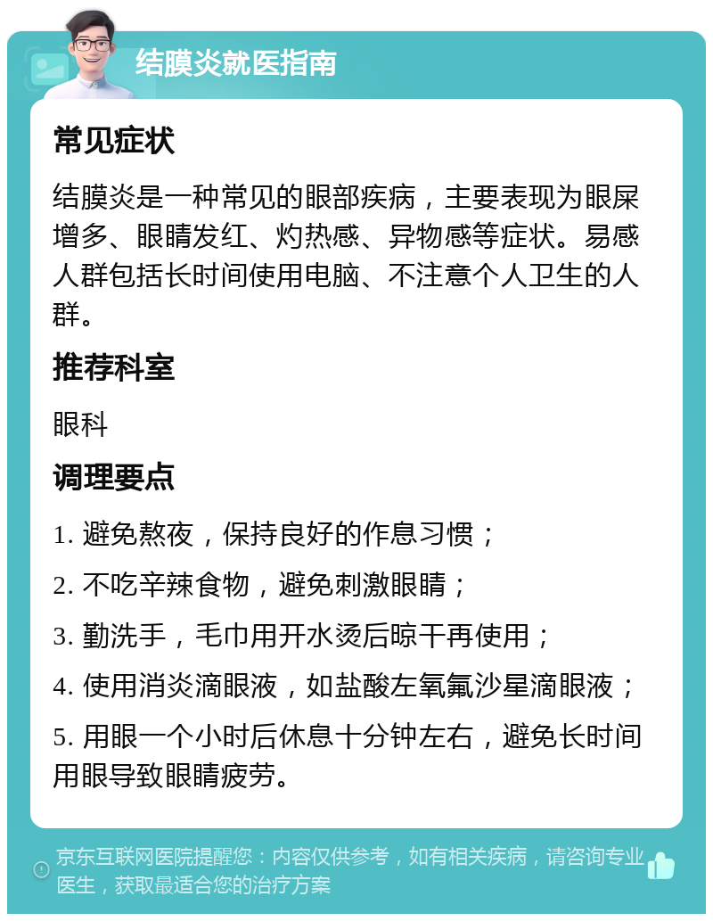 结膜炎就医指南 常见症状 结膜炎是一种常见的眼部疾病，主要表现为眼屎增多、眼睛发红、灼热感、异物感等症状。易感人群包括长时间使用电脑、不注意个人卫生的人群。 推荐科室 眼科 调理要点 1. 避免熬夜，保持良好的作息习惯； 2. 不吃辛辣食物，避免刺激眼睛； 3. 勤洗手，毛巾用开水烫后晾干再使用； 4. 使用消炎滴眼液，如盐酸左氧氟沙星滴眼液； 5. 用眼一个小时后休息十分钟左右，避免长时间用眼导致眼睛疲劳。