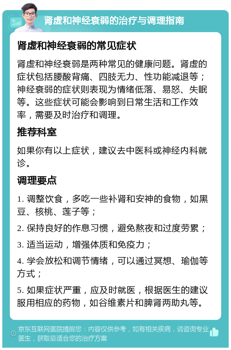 肾虚和神经衰弱的治疗与调理指南 肾虚和神经衰弱的常见症状 肾虚和神经衰弱是两种常见的健康问题。肾虚的症状包括腰酸背痛、四肢无力、性功能减退等；神经衰弱的症状则表现为情绪低落、易怒、失眠等。这些症状可能会影响到日常生活和工作效率，需要及时治疗和调理。 推荐科室 如果你有以上症状，建议去中医科或神经内科就诊。 调理要点 1. 调整饮食，多吃一些补肾和安神的食物，如黑豆、核桃、莲子等； 2. 保持良好的作息习惯，避免熬夜和过度劳累； 3. 适当运动，增强体质和免疫力； 4. 学会放松和调节情绪，可以通过冥想、瑜伽等方式； 5. 如果症状严重，应及时就医，根据医生的建议服用相应的药物，如谷维素片和脾肾两助丸等。