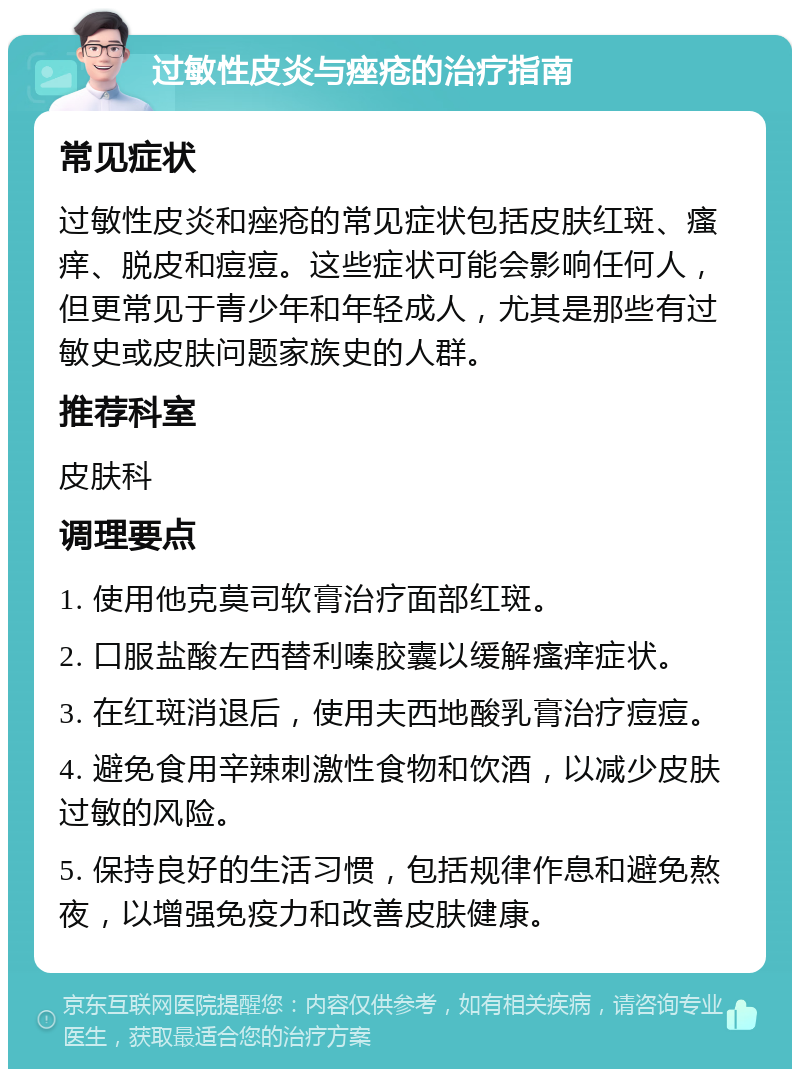 过敏性皮炎与痤疮的治疗指南 常见症状 过敏性皮炎和痤疮的常见症状包括皮肤红斑、瘙痒、脱皮和痘痘。这些症状可能会影响任何人，但更常见于青少年和年轻成人，尤其是那些有过敏史或皮肤问题家族史的人群。 推荐科室 皮肤科 调理要点 1. 使用他克莫司软膏治疗面部红斑。 2. 口服盐酸左西替利嗪胶囊以缓解瘙痒症状。 3. 在红斑消退后，使用夫西地酸乳膏治疗痘痘。 4. 避免食用辛辣刺激性食物和饮酒，以减少皮肤过敏的风险。 5. 保持良好的生活习惯，包括规律作息和避免熬夜，以增强免疫力和改善皮肤健康。