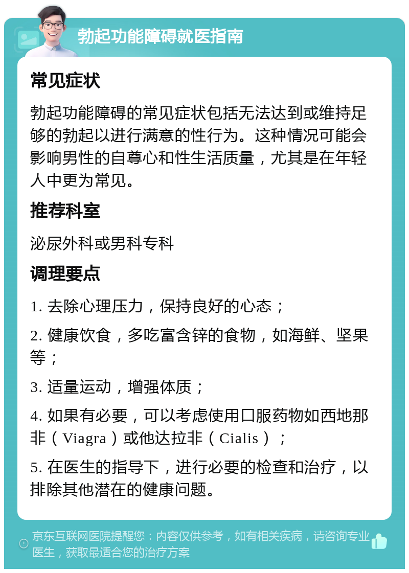 勃起功能障碍就医指南 常见症状 勃起功能障碍的常见症状包括无法达到或维持足够的勃起以进行满意的性行为。这种情况可能会影响男性的自尊心和性生活质量，尤其是在年轻人中更为常见。 推荐科室 泌尿外科或男科专科 调理要点 1. 去除心理压力，保持良好的心态； 2. 健康饮食，多吃富含锌的食物，如海鲜、坚果等； 3. 适量运动，增强体质； 4. 如果有必要，可以考虑使用口服药物如西地那非（Viagra）或他达拉非（Cialis）； 5. 在医生的指导下，进行必要的检查和治疗，以排除其他潜在的健康问题。