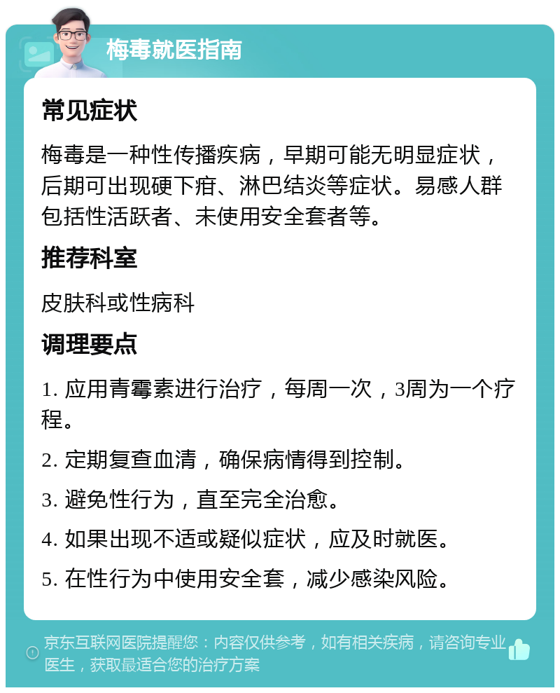 梅毒就医指南 常见症状 梅毒是一种性传播疾病，早期可能无明显症状，后期可出现硬下疳、淋巴结炎等症状。易感人群包括性活跃者、未使用安全套者等。 推荐科室 皮肤科或性病科 调理要点 1. 应用青霉素进行治疗，每周一次，3周为一个疗程。 2. 定期复查血清，确保病情得到控制。 3. 避免性行为，直至完全治愈。 4. 如果出现不适或疑似症状，应及时就医。 5. 在性行为中使用安全套，减少感染风险。