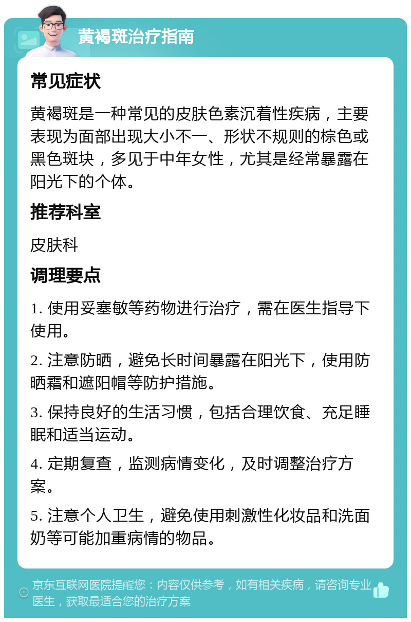 黄褐斑治疗指南 常见症状 黄褐斑是一种常见的皮肤色素沉着性疾病，主要表现为面部出现大小不一、形状不规则的棕色或黑色斑块，多见于中年女性，尤其是经常暴露在阳光下的个体。 推荐科室 皮肤科 调理要点 1. 使用妥塞敏等药物进行治疗，需在医生指导下使用。 2. 注意防晒，避免长时间暴露在阳光下，使用防晒霜和遮阳帽等防护措施。 3. 保持良好的生活习惯，包括合理饮食、充足睡眠和适当运动。 4. 定期复查，监测病情变化，及时调整治疗方案。 5. 注意个人卫生，避免使用刺激性化妆品和洗面奶等可能加重病情的物品。