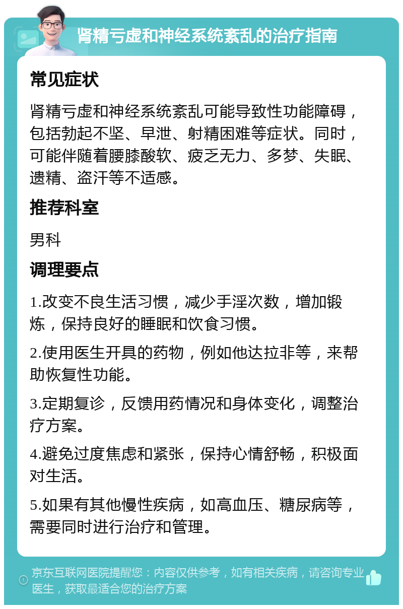 肾精亏虚和神经系统紊乱的治疗指南 常见症状 肾精亏虚和神经系统紊乱可能导致性功能障碍，包括勃起不坚、早泄、射精困难等症状。同时，可能伴随着腰膝酸软、疲乏无力、多梦、失眠、遗精、盗汗等不适感。 推荐科室 男科 调理要点 1.改变不良生活习惯，减少手淫次数，增加锻炼，保持良好的睡眠和饮食习惯。 2.使用医生开具的药物，例如他达拉非等，来帮助恢复性功能。 3.定期复诊，反馈用药情况和身体变化，调整治疗方案。 4.避免过度焦虑和紧张，保持心情舒畅，积极面对生活。 5.如果有其他慢性疾病，如高血压、糖尿病等，需要同时进行治疗和管理。