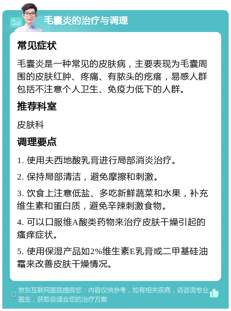 毛囊炎的治疗与调理 常见症状 毛囊炎是一种常见的皮肤病，主要表现为毛囊周围的皮肤红肿、疼痛、有脓头的疙瘩，易感人群包括不注意个人卫生、免疫力低下的人群。 推荐科室 皮肤科 调理要点 1. 使用夫西地酸乳膏进行局部消炎治疗。 2. 保持局部清洁，避免摩擦和刺激。 3. 饮食上注意低盐、多吃新鲜蔬菜和水果，补充维生素和蛋白质，避免辛辣刺激食物。 4. 可以口服维A酸类药物来治疗皮肤干燥引起的瘙痒症状。 5. 使用保湿产品如2%维生素E乳膏或二甲基硅油霜来改善皮肤干燥情况。