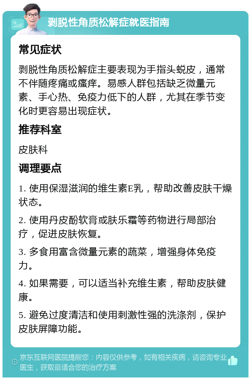 剥脱性角质松解症就医指南 常见症状 剥脱性角质松解症主要表现为手指头蜕皮，通常不伴随疼痛或瘙痒。易感人群包括缺乏微量元素、手心热、免疫力低下的人群，尤其在季节变化时更容易出现症状。 推荐科室 皮肤科 调理要点 1. 使用保湿滋润的维生素E乳，帮助改善皮肤干燥状态。 2. 使用丹皮酚软膏或肤乐霜等药物进行局部治疗，促进皮肤恢复。 3. 多食用富含微量元素的蔬菜，增强身体免疫力。 4. 如果需要，可以适当补充维生素，帮助皮肤健康。 5. 避免过度清洁和使用刺激性强的洗涤剂，保护皮肤屏障功能。