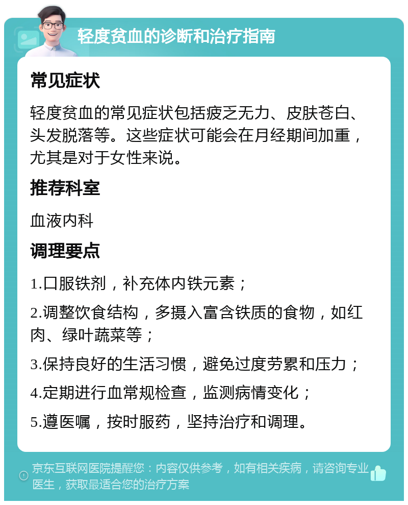 轻度贫血的诊断和治疗指南 常见症状 轻度贫血的常见症状包括疲乏无力、皮肤苍白、头发脱落等。这些症状可能会在月经期间加重，尤其是对于女性来说。 推荐科室 血液内科 调理要点 1.口服铁剂，补充体内铁元素； 2.调整饮食结构，多摄入富含铁质的食物，如红肉、绿叶蔬菜等； 3.保持良好的生活习惯，避免过度劳累和压力； 4.定期进行血常规检查，监测病情变化； 5.遵医嘱，按时服药，坚持治疗和调理。